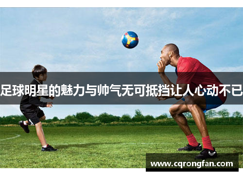 足球明星的魅力与帅气无可抵挡让人心动不已