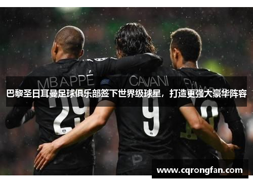 巴黎圣日耳曼足球俱乐部签下世界级球星，打造更强大豪华阵容